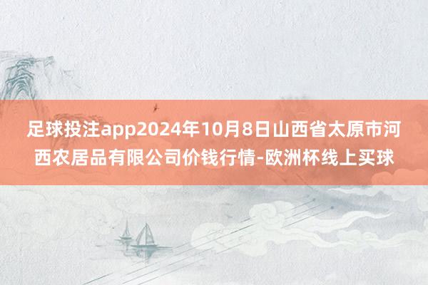 足球投注app2024年10月8日山西省太原市河西农居品有限公司价钱行情-欧洲杯线上买球