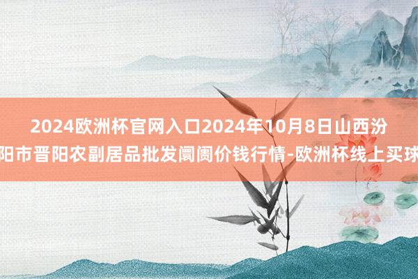 2024欧洲杯官网入口2024年10月8日山西汾阳市晋阳农副居品批发阛阓价钱行情-欧洲杯线上买球