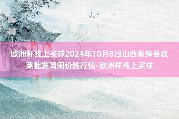 欧洲杯线上买球2024年10月8日山西新绛县蔬菜批发阛阓价钱行情-欧洲杯线上买球