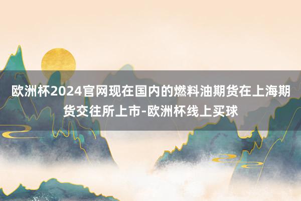 欧洲杯2024官网现在国内的燃料油期货在上海期货交往所上市-欧洲杯线上买球