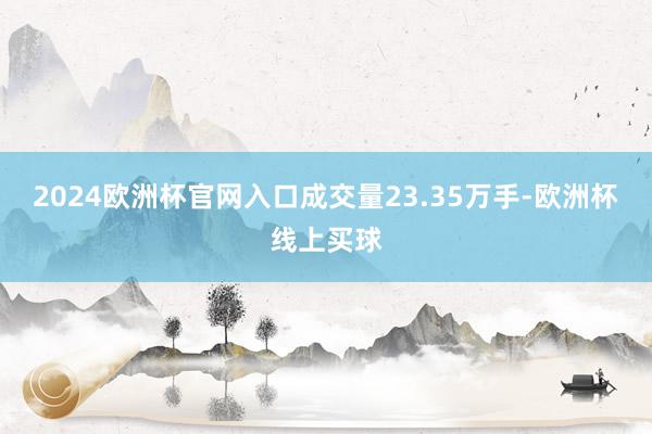 2024欧洲杯官网入口成交量23.35万手-欧洲杯线上买球