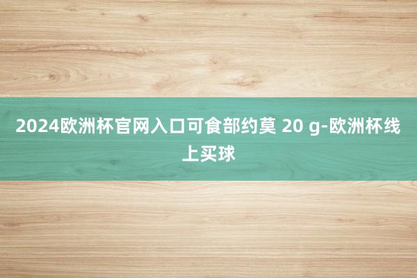 2024欧洲杯官网入口可食部约莫 20 g-欧洲杯线上买球