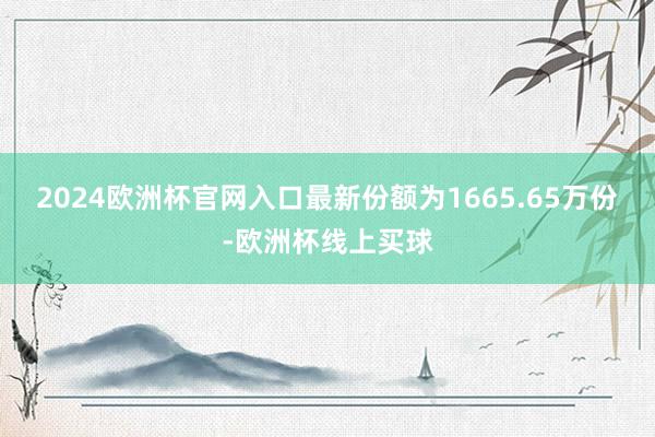 2024欧洲杯官网入口最新份额为1665.65万份-欧洲杯线上买球