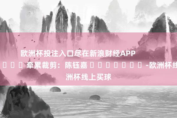 欧洲杯投注入口尽在新浪财经APP            						牵累裁剪：陈钰嘉 							-欧洲杯线上买球