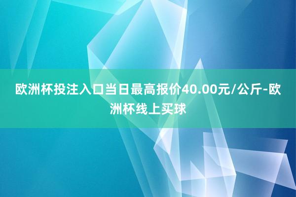 欧洲杯投注入口当日最高报价40.00元/公斤-欧洲杯线上买球