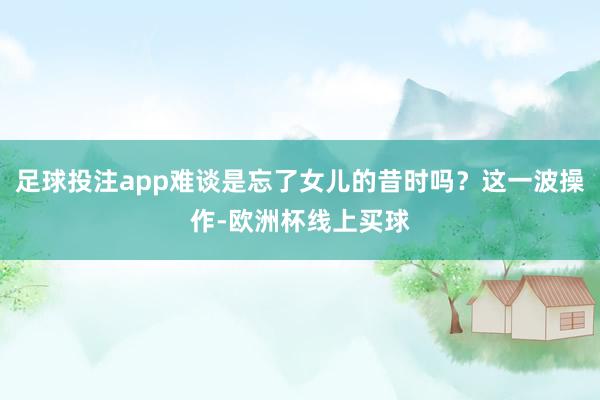 足球投注app难谈是忘了女儿的昔时吗？这一波操作-欧洲杯线上买球