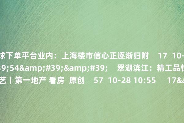 买球下单平台业内：上海楼市信心正逐渐归附    17  10-28 18:58     17&#39;54&#39;&#39;    翠湖滨江：精工品性 至臻工艺丨第一地产 看房  原创    57  10-28 10:55     17&#39;54&#39;&#39;    海玥黄浦源：天幕大宅 静启黄浦丨第一地产 看房  原创    187  09-23 15:18     一财最热    