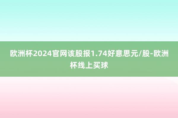 欧洲杯2024官网该股报1.74好意思元/股-欧洲杯线上买球