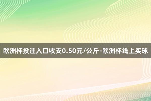 欧洲杯投注入口收支0.50元/公斤-欧洲杯线上买球