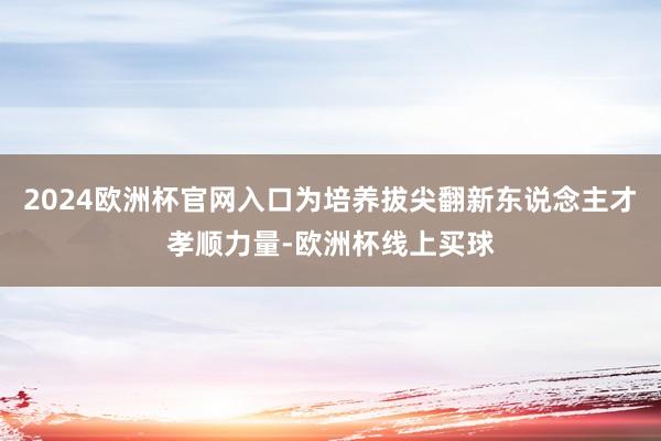 2024欧洲杯官网入口为培养拔尖翻新东说念主才孝顺力量-欧洲杯线上买球