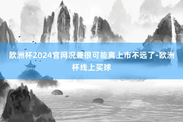 欧洲杯2024官网况兼很可能离上市不远了-欧洲杯线上买球