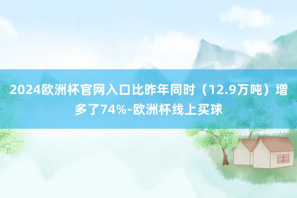 2024欧洲杯官网入口比昨年同时（12.9万吨）增多了74%-欧洲杯线上买球