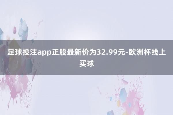 足球投注app正股最新价为32.99元-欧洲杯线上买球