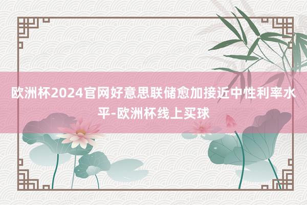 欧洲杯2024官网好意思联储愈加接近中性利率水平-欧洲杯线上买球