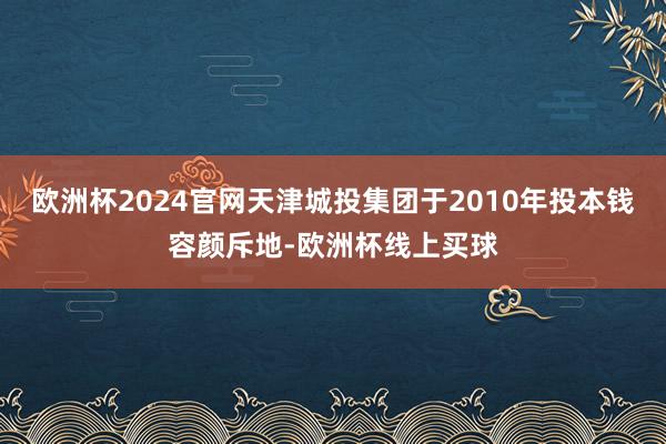 欧洲杯2024官网天津城投集团于2010年投本钱容颜斥地-欧洲杯线上买球