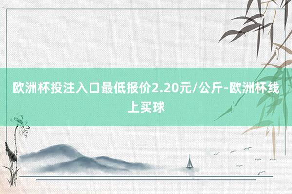 欧洲杯投注入口最低报价2.20元/公斤-欧洲杯线上买球