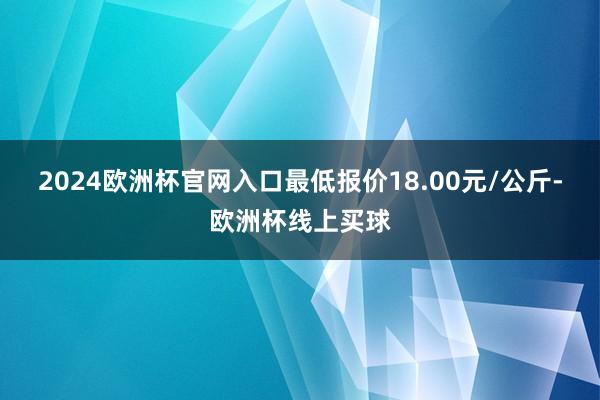 2024欧洲杯官网入口最低报价18.00元/公斤-欧洲杯线上买球