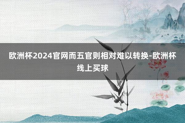 欧洲杯2024官网而五官则相对难以转换-欧洲杯线上买球