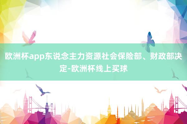 欧洲杯app东说念主力资源社会保险部、财政部决定-欧洲杯线上买球