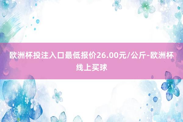 欧洲杯投注入口最低报价26.00元/公斤-欧洲杯线上买球