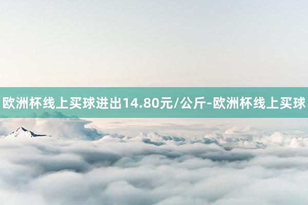 欧洲杯线上买球进出14.80元/公斤-欧洲杯线上买球