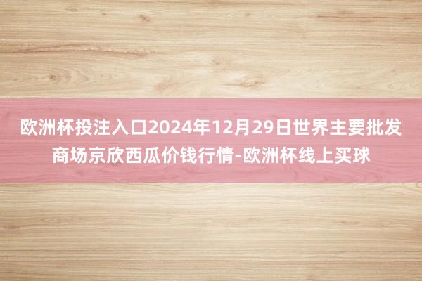 欧洲杯投注入口2024年12月29日世界主要批发商场京欣西瓜价钱行情-欧洲杯线上买球