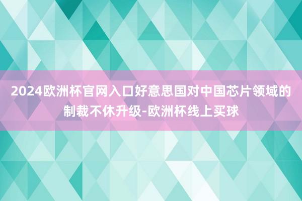 2024欧洲杯官网入口好意思国对中国芯片领域的制裁不休升级-欧洲杯线上买球