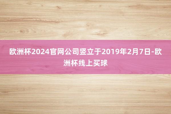 欧洲杯2024官网公司竖立于2019年2月7日-欧洲杯线上买球