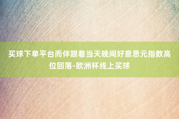 买球下单平台　　而伴跟着当天晚间好意思元指数高位回落-欧洲杯线上买球