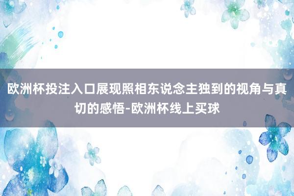 欧洲杯投注入口展现照相东说念主独到的视角与真切的感悟-欧洲杯线上买球