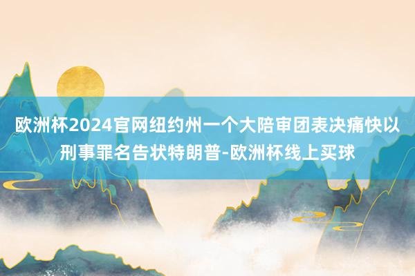 欧洲杯2024官网纽约州一个大陪审团表决痛快以刑事罪名告状特朗普-欧洲杯线上买球