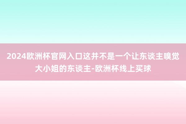 2024欧洲杯官网入口这并不是一个让东谈主嗅觉大小姐的东谈主-欧洲杯线上买球