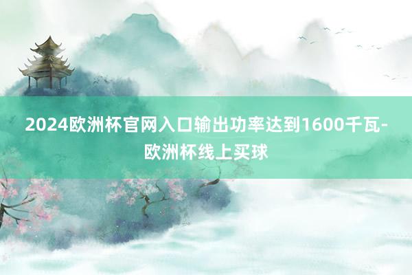 2024欧洲杯官网入口输出功率达到1600千瓦-欧洲杯线上买球