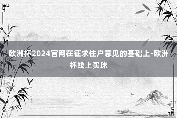 欧洲杯2024官网在征求住户意见的基础上-欧洲杯线上买球