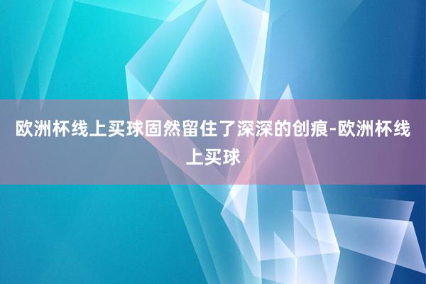 欧洲杯线上买球固然留住了深深的创痕-欧洲杯线上买球